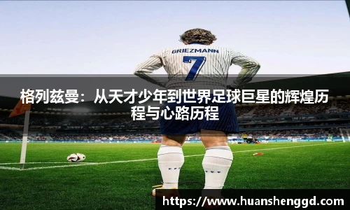 格列兹曼：从天才少年到世界足球巨星的辉煌历程与心路历程