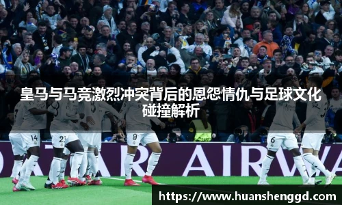 皇马与马竞激烈冲突背后的恩怨情仇与足球文化碰撞解析